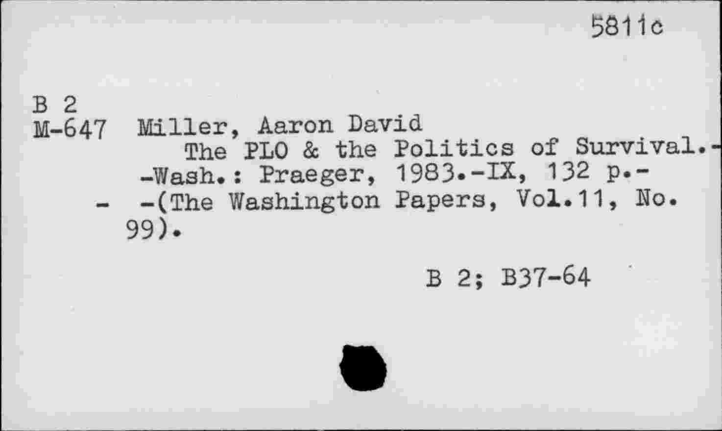 ﻿5811c
B 2
M-647 Miller, Aaron David
The PLO & the Politics of Survival.
-Wash.: Praeger, 1983«-IX, 132 p.-
- -(The Washington Papers, Vol.11, No. 99).
B 2; B37-64